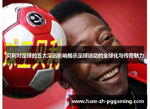 贝利对足球的五大深远影响揭示足球运动的全球化与传奇魅力