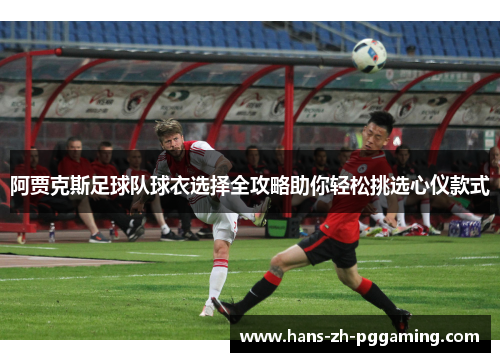 阿贾克斯足球队球衣选择全攻略助你轻松挑选心仪款式 阿贾克斯足球队球衣选择全攻略助你轻松挑选心仪款式