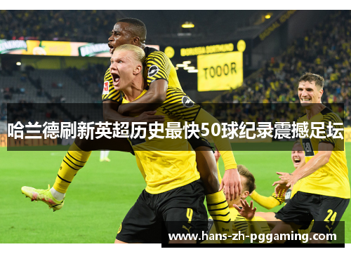 哈兰德刷新英超历史最快50球纪录震撼足坛 哈兰德刷新英超历史最快50球纪录震撼足坛