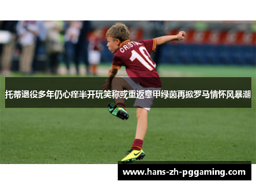 托蒂退役多年仍心痒半开玩笑称或重返意甲绿茵再掀罗马情怀风暴潮